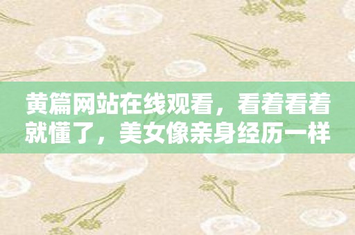 黄篇网站在线观看，看着看着就懂了，美女像亲身经历一样