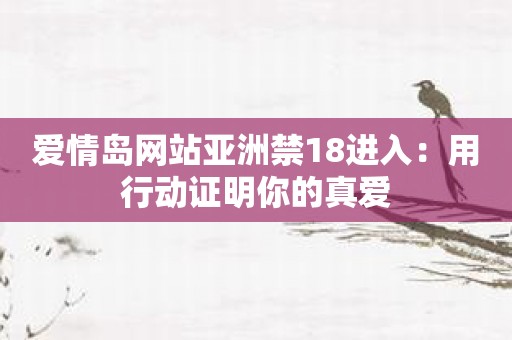爱情岛网站亚洲禁18进入：用行动证明你的真爱
