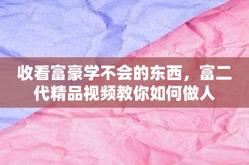 收看富豪学不会的东西，富二代精品视频教你如何做人