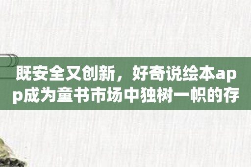 既安全又创新，好奇说绘本app成为童书市场中独树一帜的存在！