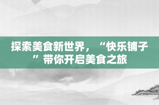 探索美食新世界，“快乐铺子”带你开启美食之旅