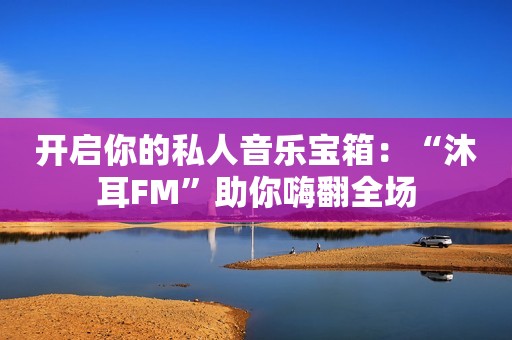 开启你的私人音乐宝箱：“沐耳FM”助你嗨翻全场