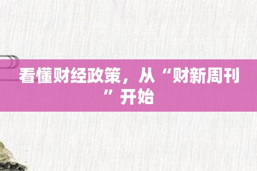 看懂财经政策，从“财新周刊”开始