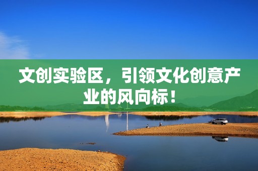 文创实验区，引领文化创意产业的风向标！