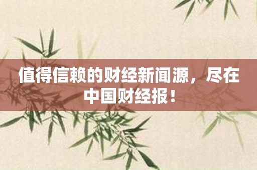 值得信赖的财经新闻源，尽在中国财经报！