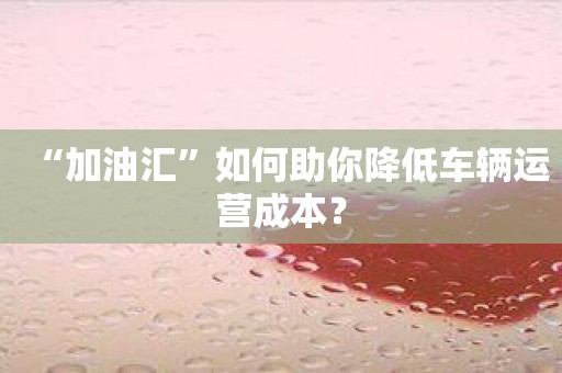 “加油汇”如何助你降低车辆运营成本？
