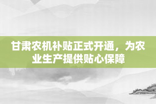 甘肃农机补贴正式开通，为农业生产提供贴心保障