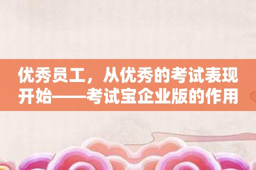 优秀员工，从优秀的考试表现开始——考试宝企业版的作用是什么？