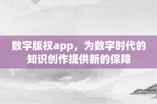 数字版权app，为数字时代的知识创作提供新的保障