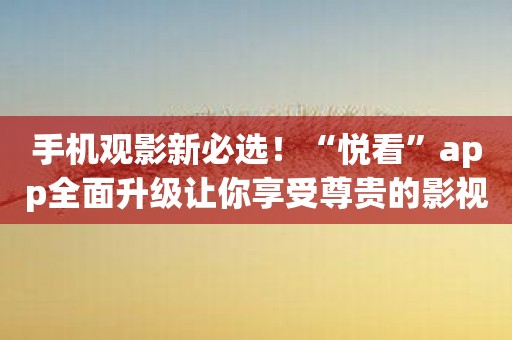 手机观影新必选！“悦看”app全面升级让你享受尊贵的影视鉴赏体验