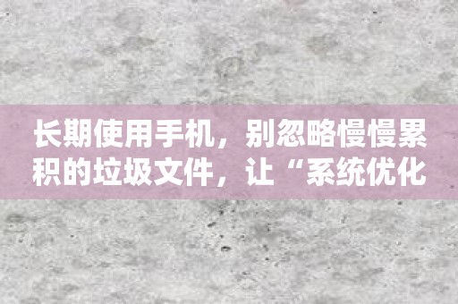 长期使用手机，别忽略慢慢累积的垃圾文件，让“系统优化大师”帮你释放你的手机存储空间！