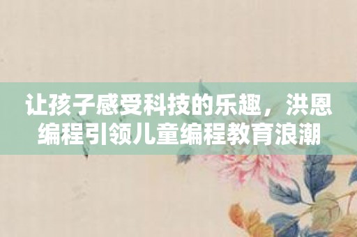 让孩子感受科技的乐趣，洪恩编程引领儿童编程教育浪潮