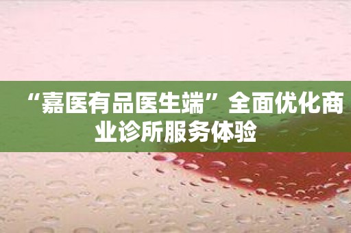 “嘉医有品医生端”全面优化商业诊所服务体验
