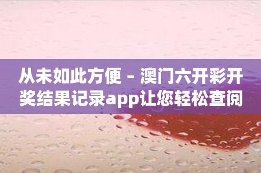 从未如此方便 – 澳门六开彩开奖结果记录app让您轻松查阅开奖记录！