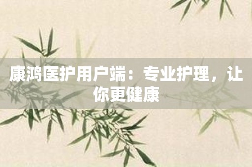 康鸿医护用户端：专业护理，让你更健康