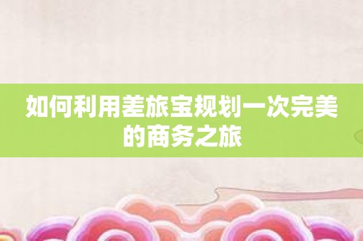 如何利用差旅宝规划一次完美的商务之旅