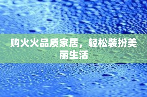 购火火品质家居，轻松装扮美丽生活