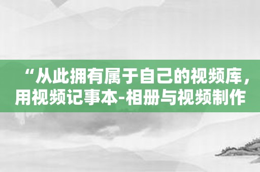 “从此拥有属于自己的视频库，用视频记事本-相册与视频制作神器实现！”