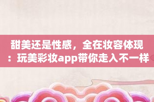 甜美还是性感，全在妆容体现：玩美彩妆app带你走入不一样的美丽世界