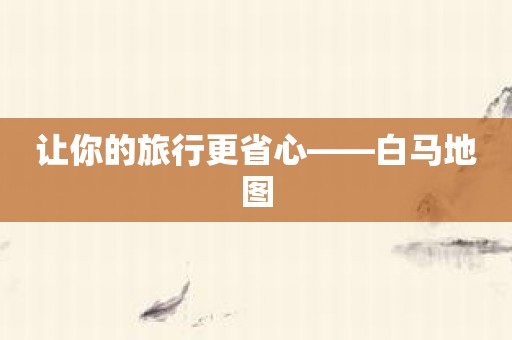 让你的旅行更省心——白马地图