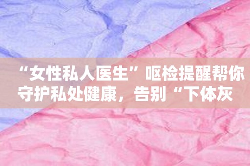 “女性私人医生”呕检提醒帮你守护私处健康，告别“下体灰”！