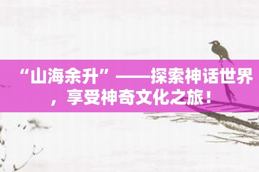 “山海余升”——探索神话世界，享受神奇文化之旅！