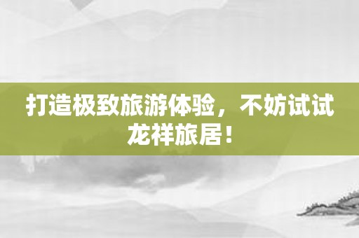 打造极致旅游体验，不妨试试龙祥旅居！
