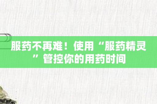 服药不再难！使用“服药精灵”管控你的用药时间