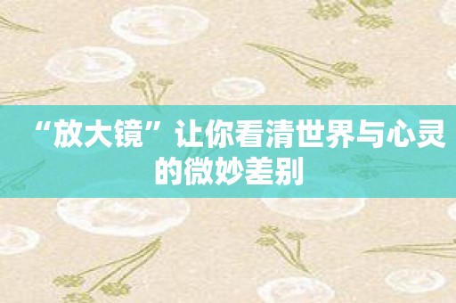 “放大镜”让你看清世界与心灵的微妙差别