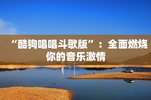 “酷狗唱唱斗歌版”：全面燃烧你的音乐激情