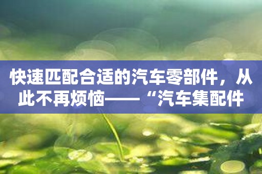 快速匹配合适的汽车零部件，从此不再烦恼——“汽车集配件库”推荐