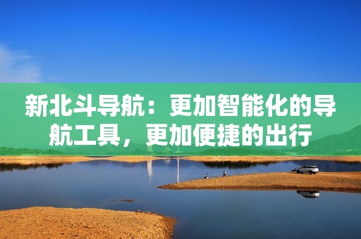 新北斗导航：更加智能化的导航工具，更加便捷的出行