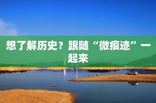 想了解历史？跟随“微痕迹”一起来