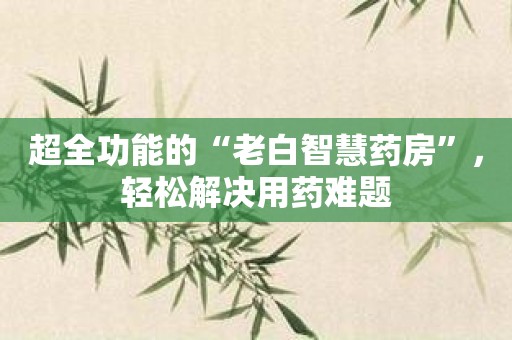 超全功能的“老白智慧药房”，轻松解决用药难题