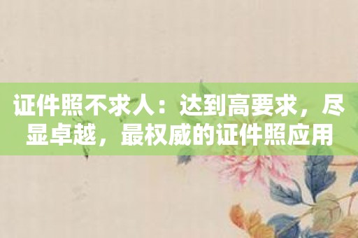 证件照不求人：达到高要求，尽显卓越，最权威的证件照应用！