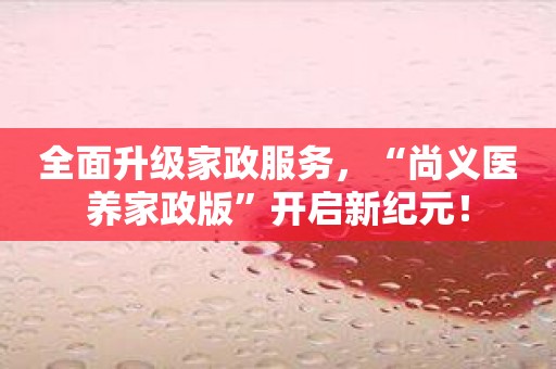 全面升级家政服务，“尚义医养家政版”开启新纪元！