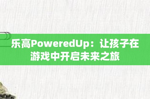 乐高PoweredUp：让孩子在游戏中开启未来之旅