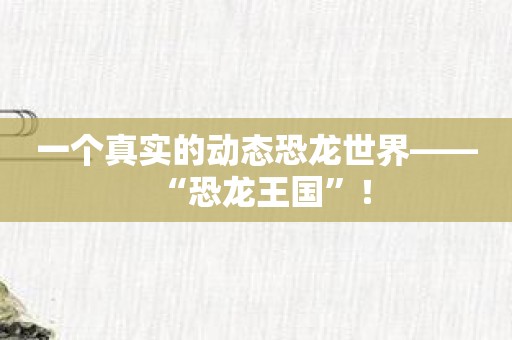 一个真实的动态恐龙世界——“恐龙王国”！