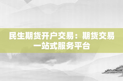 民生期货开户交易：期货交易一站式服务平台