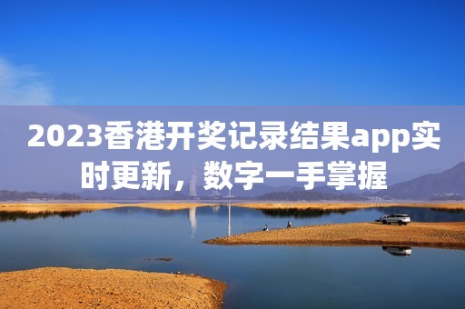 2023香港开奖记录结果app实时更新，数字一手掌握