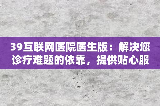 39互联网医院医生版：解决您诊疗难题的依靠，提供贴心服务！