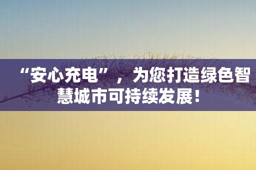 “安心充电”，为您打造绿色智慧城市可持续发展！