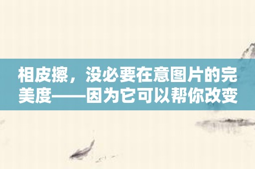 相皮擦，没必要在意图片的完美度——因为它可以帮你改变