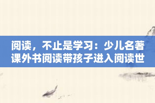 阅读，不止是学习：少儿名著课外书阅读带孩子进入阅读世界！