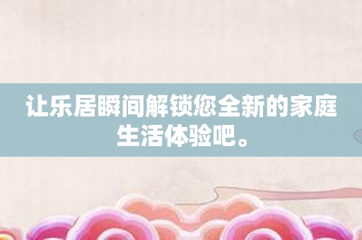让乐居瞬间解锁您全新的家庭生活体验吧。