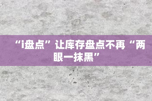 “i盘点”让库存盘点不再“两眼一抹黑”