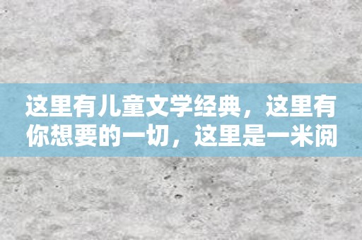这里有儿童文学经典，这里有你想要的一切，这里是一米阅读家长