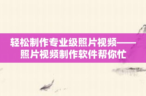 轻松制作专业级照片视频——照片视频制作软件帮你忙