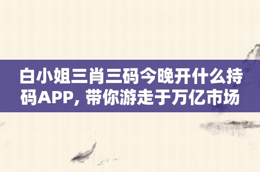 白小姐三肖三码今晚开什么持码APP, 带你游走于万亿市场