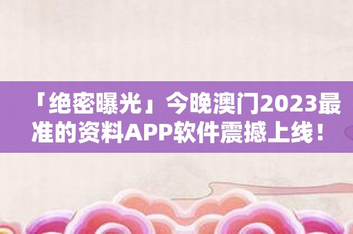 「绝密曝光」今晚澳门2023最准的资料APP软件震撼上线！